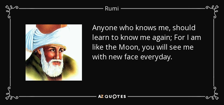 Anyone who knows me, should learn to know me again; For I am like the Moon, you will see me with new face everyday. - Rumi