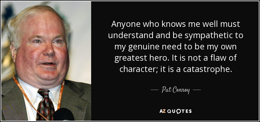 Anyone who knows me well must understand and be sympathetic to my genuine need to be my own greatest hero. It is not a flaw of character; it is a catastrophe. - Pat Conroy