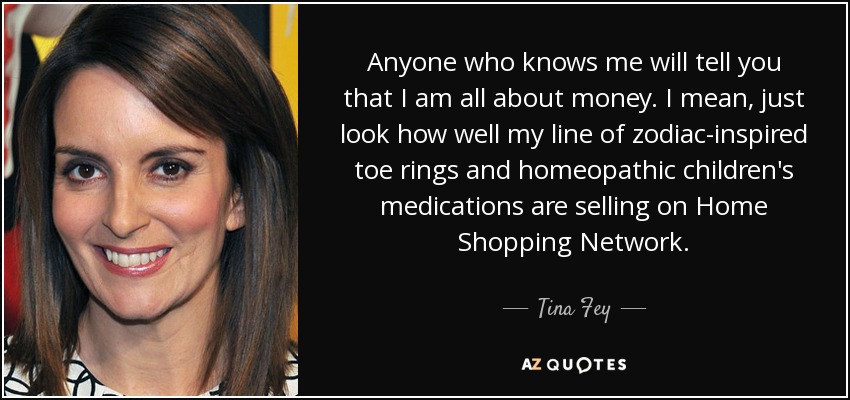 Anyone who knows me will tell you that I am all about money. I mean, just look how well my line of zodiac-inspired toe rings and homeopathic children's medications are selling on Home Shopping Network. - Tina Fey