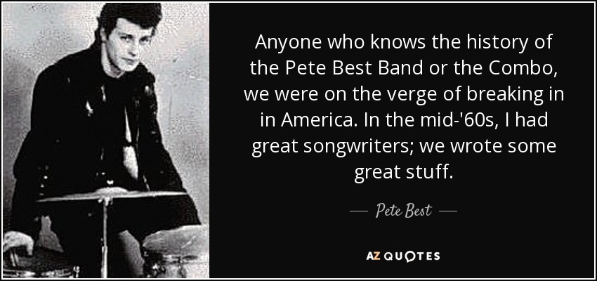 Anyone who knows the history of the Pete Best Band or the Combo, we were on the verge of breaking in in America. In the mid-'60s, I had great songwriters; we wrote some great stuff. - Pete Best