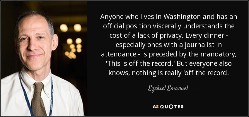 Anyone who lives in Washington and has an official position viscerally understands the cost of a lack of privacy. Every dinner - especially ones with a journalist in attendance - is preceded by the mandatory, 'This is off the record.' But everyone also knows, nothing is really 'off the record. - Ezekiel Emanuel