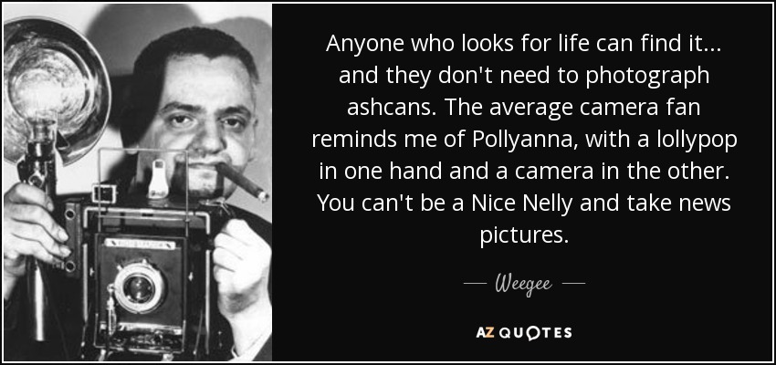 Anyone who looks for life can find it... and they don't need to photograph ashcans. The average camera fan reminds me of Pollyanna, with a lollypop in one hand and a camera in the other. You can't be a Nice Nelly and take news pictures. - Weegee