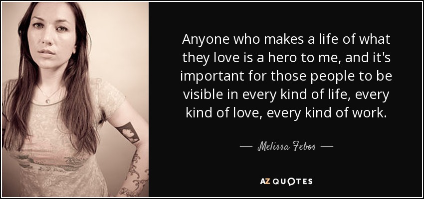 Anyone who makes a life of what they love is a hero to me, and it's important for those people to be visible in every kind of life, every kind of love, every kind of work. - Melissa Febos