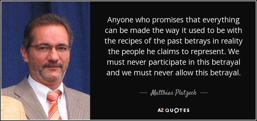 Anyone who promises that everything can be made the way it used to be with the recipes of the past betrays in reality the people he claims to represent. We must never participate in this betrayal and we must never allow this betrayal. - Matthias Platzeck