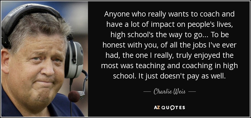 Anyone who really wants to coach and have a lot of impact on people's lives, high school's the way to go... To be honest with you, of all the jobs I've ever had, the one I really, truly enjoyed the most was teaching and coaching in high school. It just doesn't pay as well. - Charlie Weis