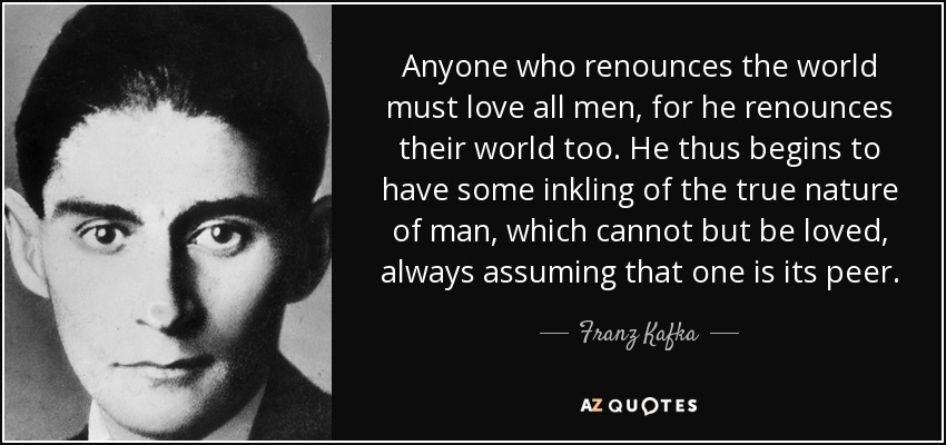 Anyone who renounces the world must love all men, for he renounces their world too. He thus begins to have some inkling of the true nature of man, which cannot but be loved, always assuming that one is its peer. - Franz Kafka