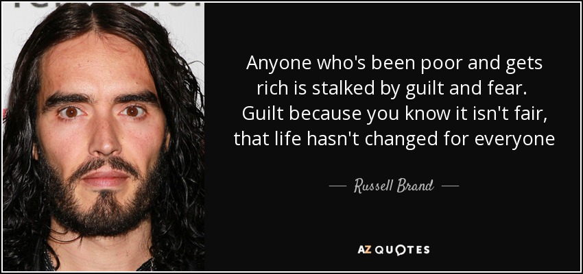 Anyone who's been poor and gets rich is stalked by guilt and fear. Guilt because you know it isn't fair, that life hasn't changed for everyone - Russell Brand