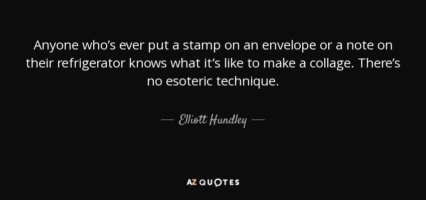 Anyone who’s ever put a stamp on an envelope or a note on their refrigerator knows what it’s like to make a collage. There’s no esoteric technique. - Elliott Hundley