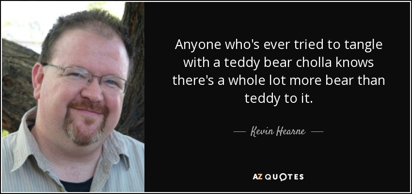 Anyone who's ever tried to tangle with a teddy bear cholla knows there's a whole lot more bear than teddy to it. - Kevin Hearne