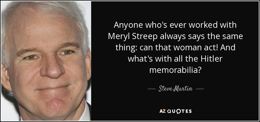 Anyone who's ever worked with Meryl Streep always says the same thing: can that woman act! And what's with all the Hitler memorabilia? - Steve Martin