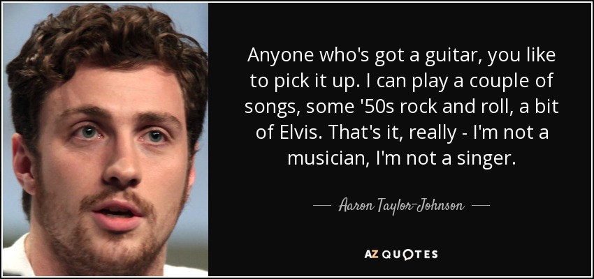 Anyone who's got a guitar, you like to pick it up. I can play a couple of songs, some '50s rock and roll, a bit of Elvis. That's it, really - I'm not a musician, I'm not a singer. - Aaron Taylor-Johnson