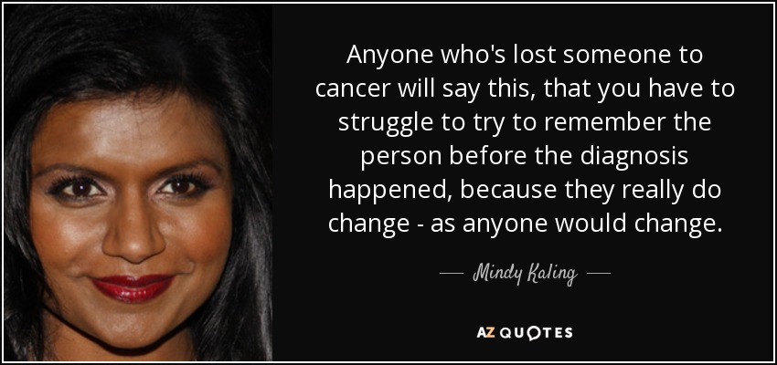 Anyone who's lost someone to cancer will say this, that you have to struggle to try to remember the person before the diagnosis happened, because they really do change - as anyone would change. - Mindy Kaling