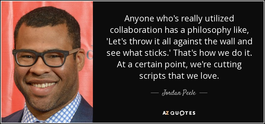 Anyone who's really utilized collaboration has a philosophy like, 'Let's throw it all against the wall and see what sticks.' That's how we do it. At a certain point, we're cutting scripts that we love. - Jordan Peele