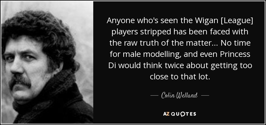 Anyone who's seen the Wigan [League] players stripped has been faced with the raw truth of the matter... No time for male modelling, and even Princess Di would think twice about getting too close to that lot. - Colin Welland