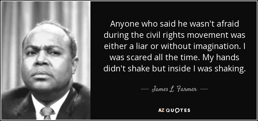 Anyone who said he wasn't afraid during the civil rights movement was either a liar or without imagination. I was scared all the time. My hands didn't shake but inside I was shaking. - James L. Farmer, Jr.
