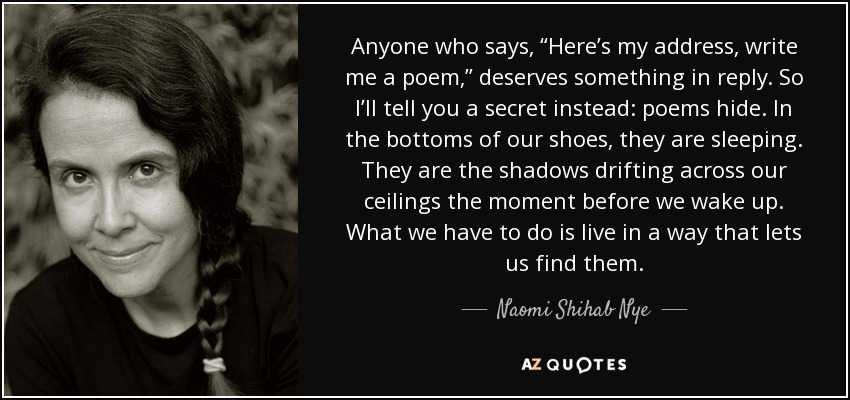 Anyone who says, “Here’s my address, write me a poem,” deserves something in reply. So I’ll tell you a secret instead: poems hide. In the bottoms of our shoes, they are sleeping. They are the shadows drifting across our ceilings the moment before we wake up. What we have to do is live in a way that lets us find them. - Naomi Shihab Nye