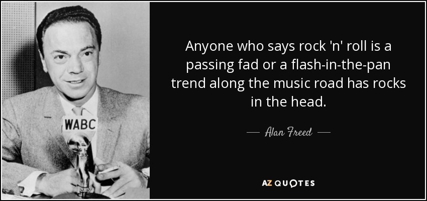 Anyone who says rock 'n' roll is a passing fad or a flash-in-the-pan trend along the music road has rocks in the head. - Alan Freed