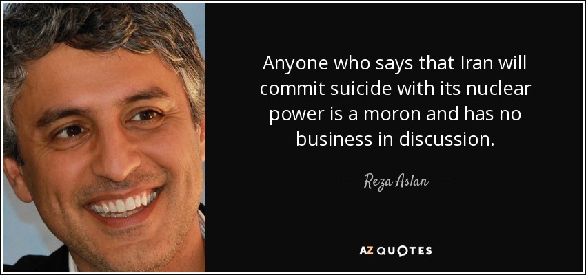 Anyone who says that Iran will commit suicide with its nuclear power is a moron and has no business in discussion. - Reza Aslan