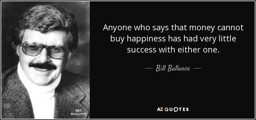 Anyone who says that money cannot buy happiness has had very little success with either one. - Bill Ballance