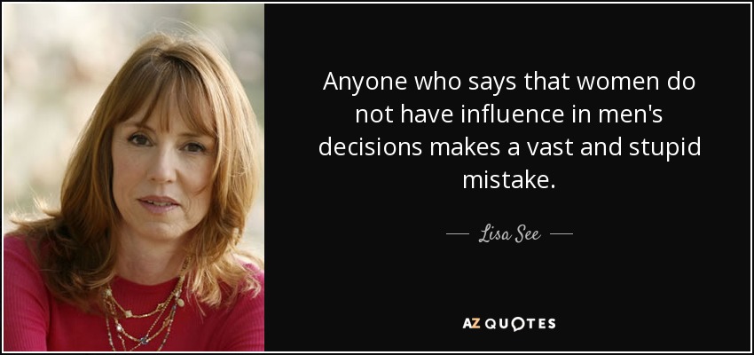 Anyone who says that women do not have influence in men's decisions makes a vast and stupid mistake. - Lisa See