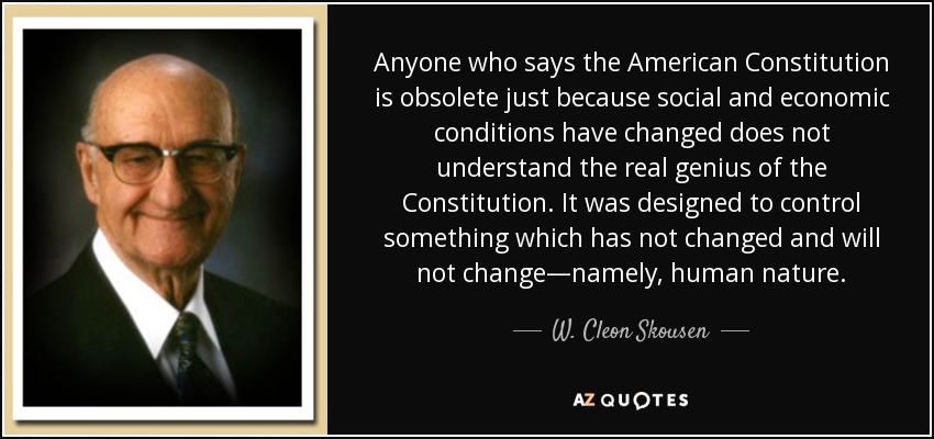 Anyone who says the American Constitution is obsolete just because social and economic conditions have changed does not understand the real genius of the Constitution. It was designed to control something which has not changed and will not change—namely, human nature. - W. Cleon Skousen