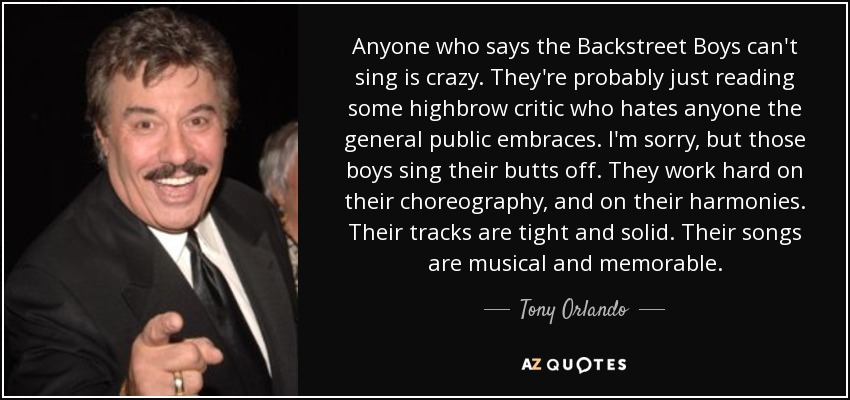 Anyone who says the Backstreet Boys can't sing is crazy. They're probably just reading some highbrow critic who hates anyone the general public embraces. I'm sorry, but those boys sing their butts off. They work hard on their choreography, and on their harmonies. Their tracks are tight and solid. Their songs are musical and memorable. - Tony Orlando