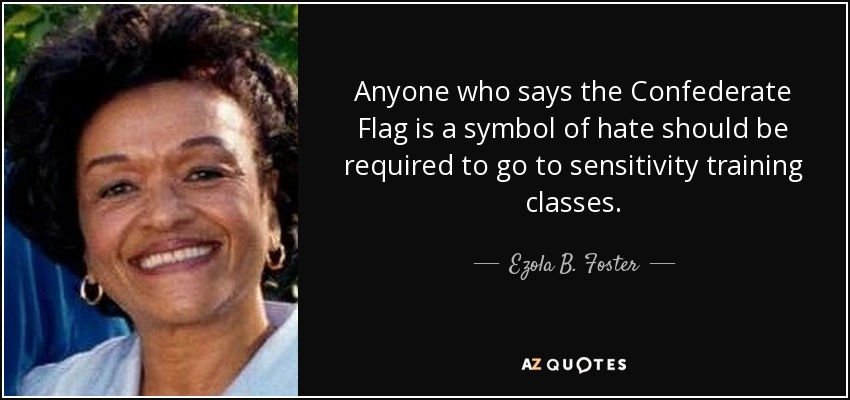 Anyone who says the Confederate Flag is a symbol of hate should be required to go to sensitivity training classes. - Ezola B. Foster