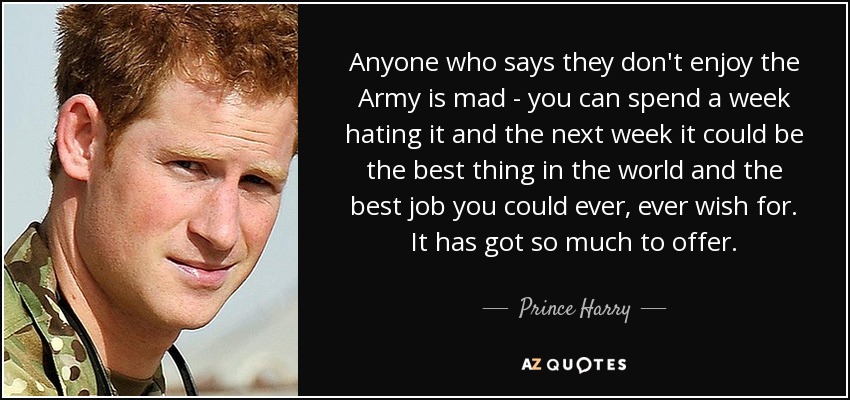 Anyone who says they don't enjoy the Army is mad - you can spend a week hating it and the next week it could be the best thing in the world and the best job you could ever, ever wish for. It has got so much to offer. - Prince Harry