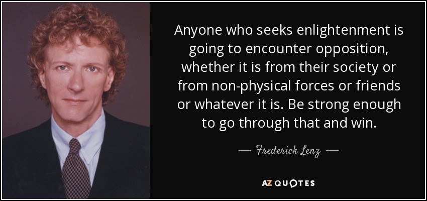 Anyone who seeks enlightenment is going to encounter opposition, whether it is from their society or from non-physical forces or friends or whatever it is. Be strong enough to go through that and win. - Frederick Lenz