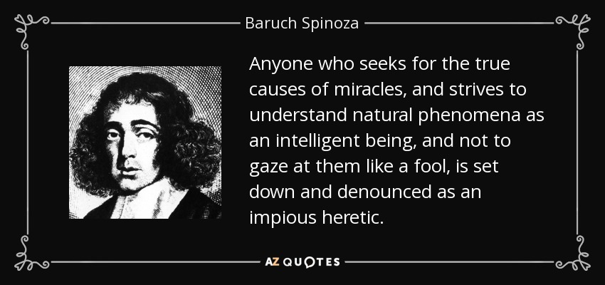 Anyone who seeks for the true causes of miracles, and strives to understand natural phenomena as an intelligent being, and not to gaze at them like a fool, is set down and denounced as an impious heretic. - Baruch Spinoza