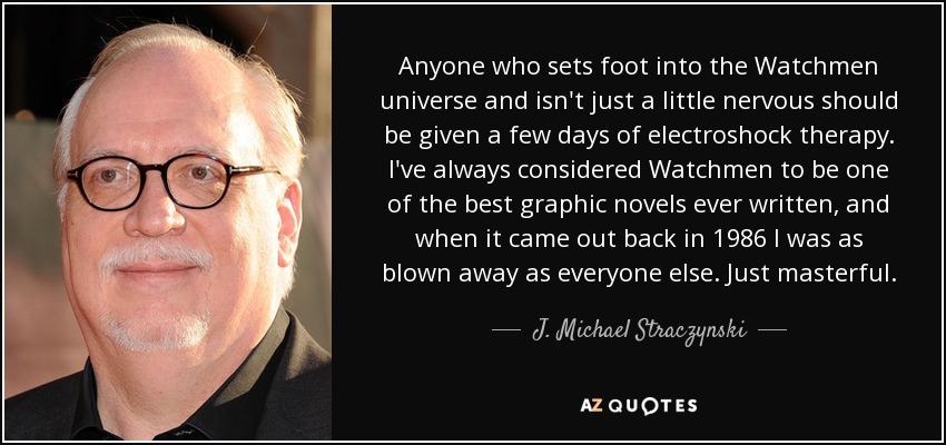 Anyone who sets foot into the Watchmen universe and isn't just a little nervous should be given a few days of electroshock therapy. I've always considered Watchmen to be one of the best graphic novels ever written, and when it came out back in 1986 I was as blown away as everyone else. Just masterful. - J. Michael Straczynski