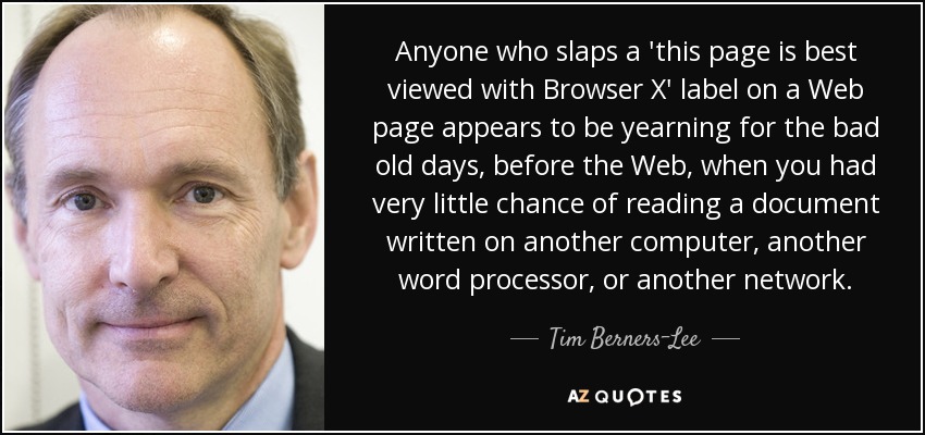 Anyone who slaps a 'this page is best viewed with Browser X' label on a Web page appears to be yearning for the bad old days, before the Web, when you had very little chance of reading a document written on another computer, another word processor, or another network. - Tim Berners-Lee