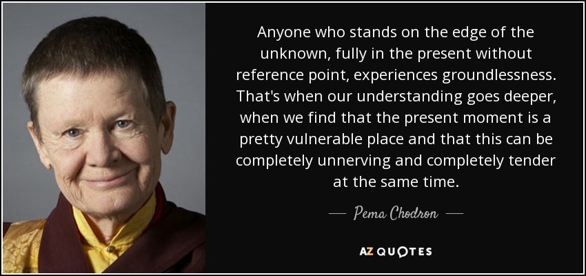 Anyone who stands on the edge of the unknown, fully in the present without reference point, experiences groundlessness. That's when our understanding goes deeper, when we find that the present moment is a pretty vulnerable place and that this can be completely unnerving and completely tender at the same time. - Pema Chodron