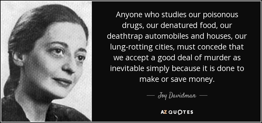 Anyone who studies our poisonous drugs, our denatured food, our deathtrap automobiles and houses, our lung-rotting cities, must concede that we accept a good deal of murder as inevitable simply because it is done to make or save money. - Joy Davidman