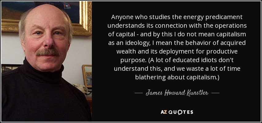 Anyone who studies the energy predicament understands its connection with the operations of capital - and by this I do not mean capitalism as an ideology, I mean the behavior of acquired wealth and its deployment for productive purpose. (A lot of educated idiots don't understand this, and we waste a lot of time blathering about capitalism.) - James Howard Kunstler