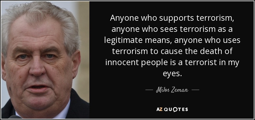 Anyone who supports terrorism, anyone who sees terrorism as a legitimate means, anyone who uses terrorism to cause the death of innocent people is a terrorist in my eyes. - Milos Zeman