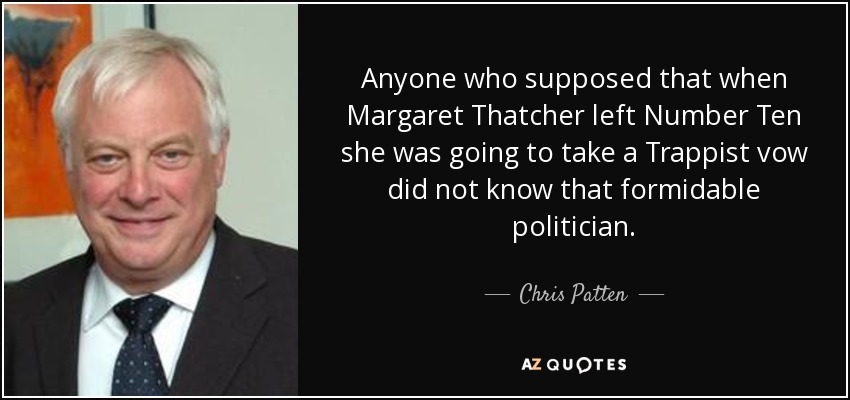 Anyone who supposed that when Margaret Thatcher left Number Ten she was going to take a Trappist vow did not know that formidable politician. - Chris Patten