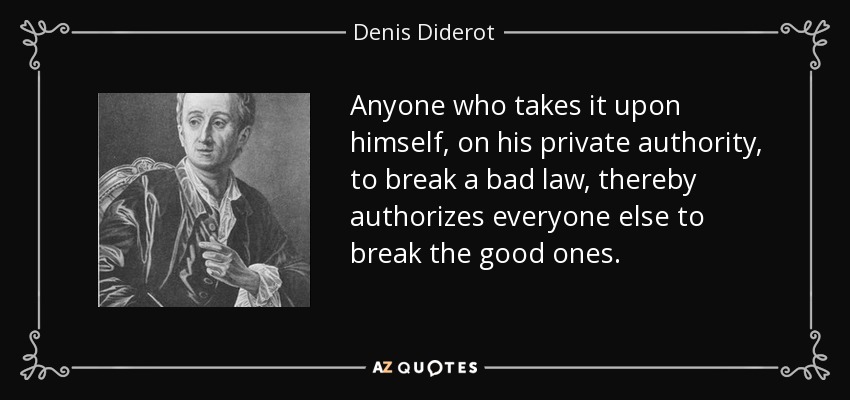 Anyone who takes it upon himself, on his private authority, to break a bad law, thereby authorizes everyone else to break the good ones. - Denis Diderot