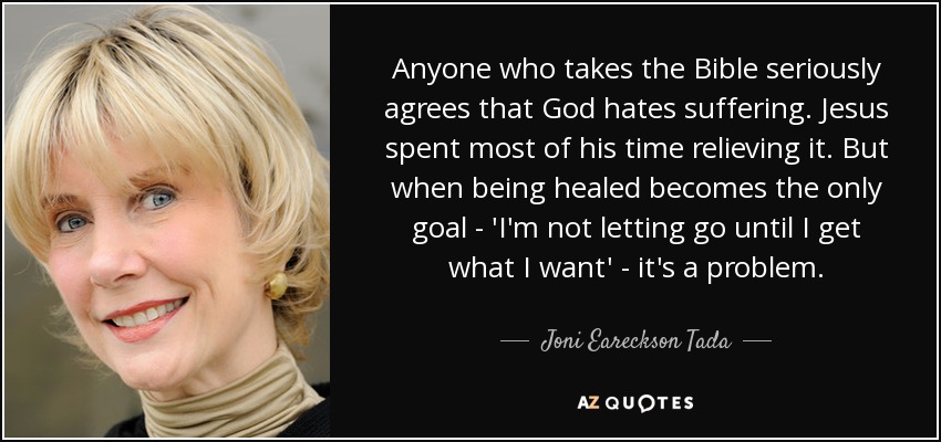 Anyone who takes the Bible seriously agrees that God hates suffering. Jesus spent most of his time relieving it. But when being healed becomes the only goal - 'I'm not letting go until I get what I want' - it's a problem. - Joni Eareckson Tada