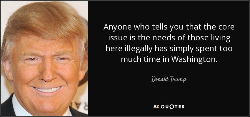Anyone who tells you that the core issue is the needs of those living here illegally has simply spent too much time in Washington. - Donald Trump