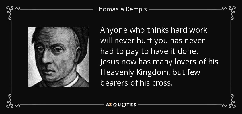 Anyone who thinks hard work will never hurt you has never had to pay to have it done. Jesus now has many lovers of his Heavenly Kingdom, but few bearers of his cross. - Thomas a Kempis