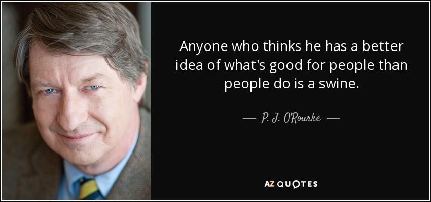 Anyone who thinks he has a better idea of what's good for people than people do is a swine. - P. J. O'Rourke