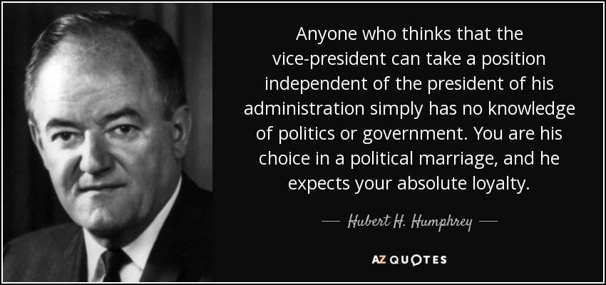 Anyone who thinks that the vice-president can take a position independent of the president of his administration simply has no knowledge of politics or government. You are his choice in a political marriage, and he expects your absolute loyalty. - Hubert H. Humphrey
