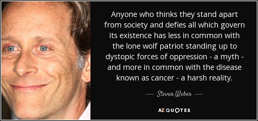 Anyone who thinks they stand apart from society and defies all which govern its existence has less in common with the lone wolf patriot standing up to dystopic forces of oppression - a myth - and more in common with the disease known as cancer - a harsh reality. - Steven Weber