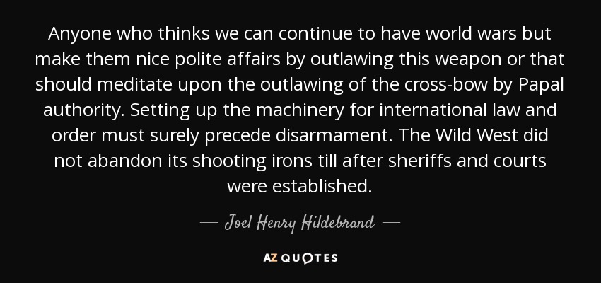 Anyone who thinks we can continue to have world wars but make them nice polite affairs by outlawing this weapon or that should meditate upon the outlawing of the cross-bow by Papal authority. Setting up the machinery for international law and order must surely precede disarmament. The Wild West did not abandon its shooting irons till after sheriffs and courts were established. - Joel Henry Hildebrand