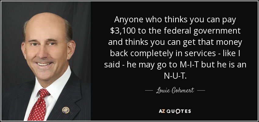 Anyone who thinks you can pay $3,100 to the federal government and thinks you can get that money back completely in services - like I said - he may go to M-I-T but he is an N-U-T. - Louie Gohmert