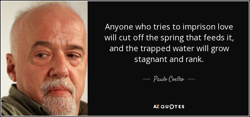 Anyone who tries to imprison love will cut off the spring that feeds it, and the trapped water will grow stagnant and rank. - Paulo Coelho