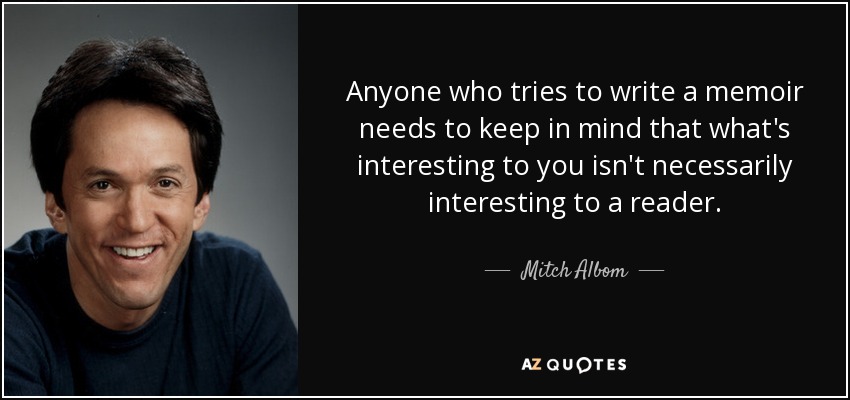 Anyone who tries to write a memoir needs to keep in mind that what's interesting to you isn't necessarily interesting to a reader. - Mitch Albom