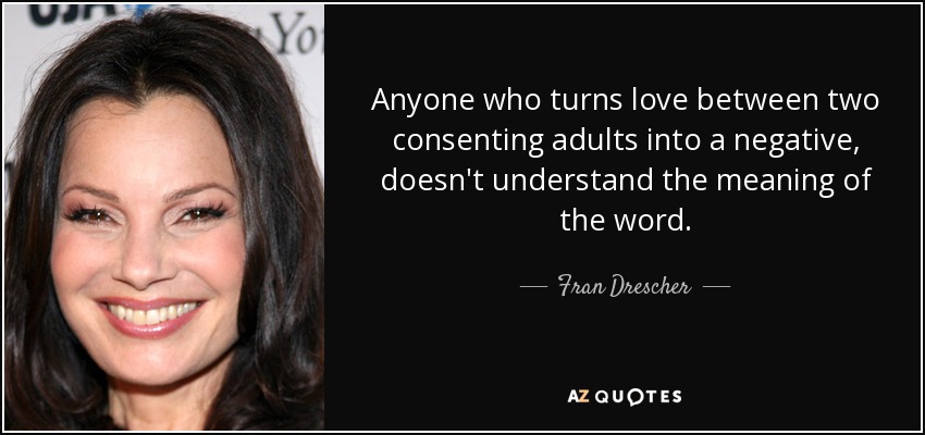 Anyone who turns love between two consenting adults into a negative, doesn't understand the meaning of the word. - Fran Drescher