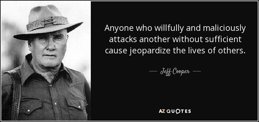 Anyone who willfully and maliciously attacks another without sufficient cause jeopardize the lives of others. - Jeff Cooper